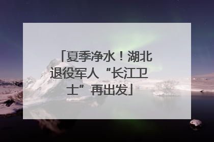 夏季净水！湖北退役军人“长江卫士”再出发
