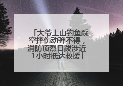 大爷上山钓鱼踩空摔伤动弹不得，消防顶烈日跋涉近1小时抵达救援