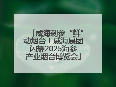 威海刺参“鲜”动烟台！威海展团闪耀2025海参产业烟台博览会