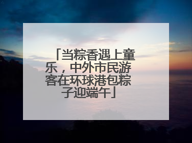 当粽香遇上童乐，中外市民游客在环球港包粽子迎端午