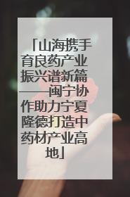 山海携手育良药产业振兴谱新篇——闽宁协作助力宁夏隆德打造中药材产业高地