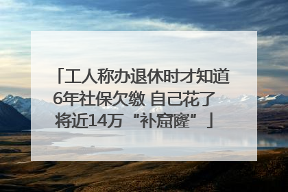 工人称办退休时才知道6年社保欠缴 自己花了将近14万“补窟窿”