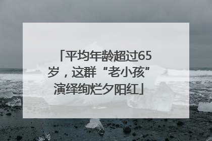 平均年龄超过65岁，这群“老小孩”演绎绚烂夕阳红