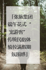 张旅集团端午花式“宠游客” 传统民俗体验拉满假期氛围感