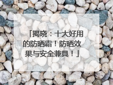 揭晓：十大好用的防晒霜！防晒效果与安全兼具！