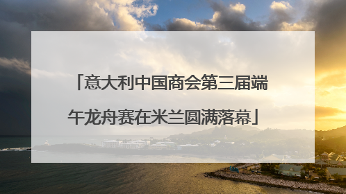 意大利中国商会第三届端午龙舟赛在米兰圆满落幕