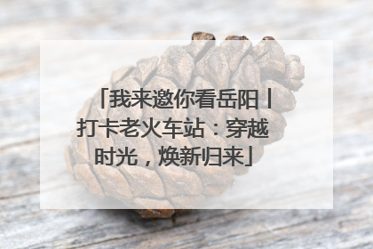 我来邀你看岳阳丨打卡老火车站：穿越时光，焕新归来