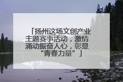 扬州这场文创产业主题赛事活动，激情涌动振奋人心，彰显“青春力量”