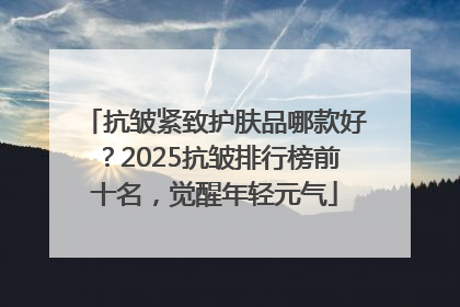 抗皱紧致护肤品哪款好？2025抗皱排行榜前十名，觉醒年轻元气