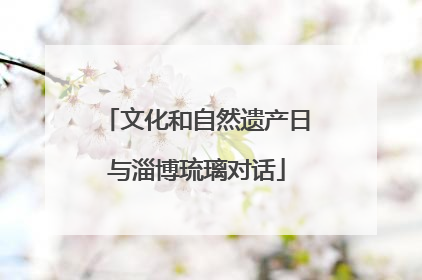 文化和自然遗产日与淄博琉璃对话