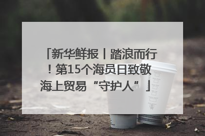 新华鲜报丨踏浪而行！第15个海员日致敬海上贸易“守护人”