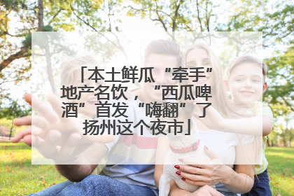 本土鲜瓜“牵手”地产名饮，“西瓜啤酒”首发“嗨翻”了扬州这个夜市