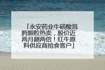 永安药业牛磺酸泡腾颗粒热卖，股价近两月翻两倍！红牛原料供应商抢食客户