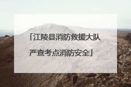 江陵县消防救援大队严查考点消防安全