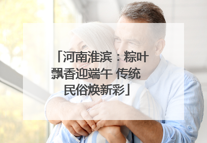 河南淮滨：粽叶飘香迎端午 传统民俗焕新彩