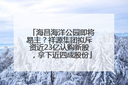 海昌海洋公园即将易主？祥源集团拟斥资近23亿认购新股，拿下近四成股份