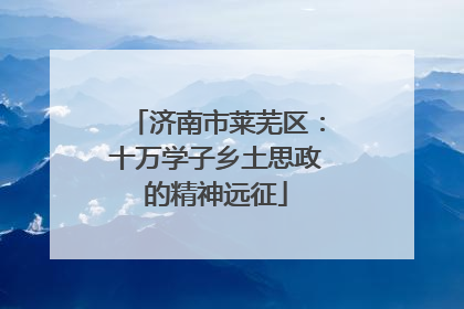 济南市莱芜区：十万学子乡土思政的精神远征