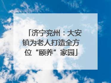 济宁兖州：大安镇为老人打造全方位“颐养”家园