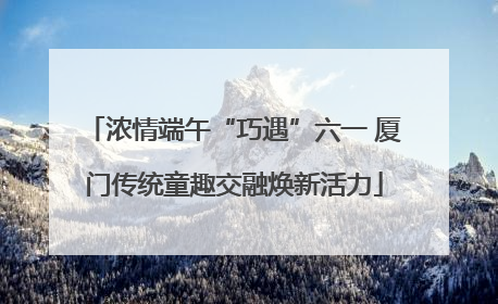 浓情端午“巧遇”六一 厦门传统童趣交融焕新活力