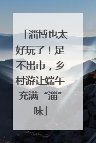 淄博也太好玩了！足不出市，乡村游让端午充满“淄”味