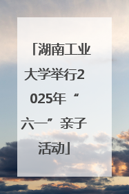 湖南工业大学举行2025年“六一”亲子活动