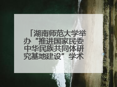 湖南师范大学举办“推进国家民委中华民族共同体研究基地建设”学术研讨会