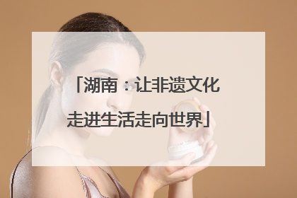 湖南：让非遗文化走进生活走向世界