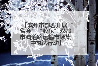 滨州市部署开展“省会”“胶东”双都市圈道路运输市场集中执法行动