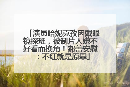 演员哈妮克孜因戴眼镜探班，被制片人嫌不好看而换角！郝蕾安慰：不红就是原罪