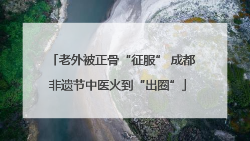 老外被正骨“征服” 成都非遗节中医火到“出圈”