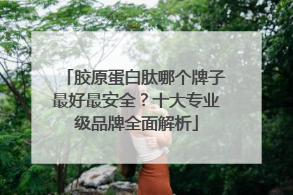 胶原蛋白肽哪个牌子最好最安全？十大专业级品牌全面解析