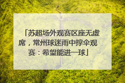 苏超场外观赛区座无虚席，常州球迷雨中撑伞观赛：希望能进一球