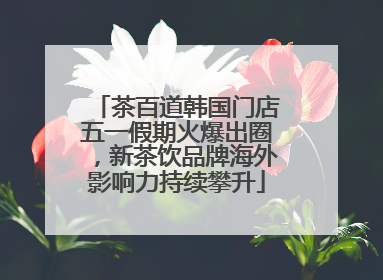茶百道韩国门店五一假期火爆出圈，新茶饮品牌海外影响力持续攀升