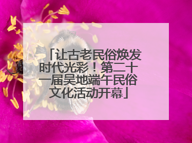 让古老民俗焕发时代光彩！第二十一届吴地端午民俗文化活动开幕
