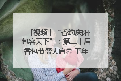 视频｜“香约庆阳·包容天下”：第二十届香包节盛大启幕 千年非遗香飘世界