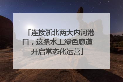 连接浙北两大内河港口，这条水上绿色廊道开启常态化运营