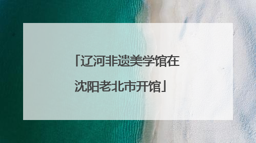 辽河非遗美学馆在沈阳老北市开馆
