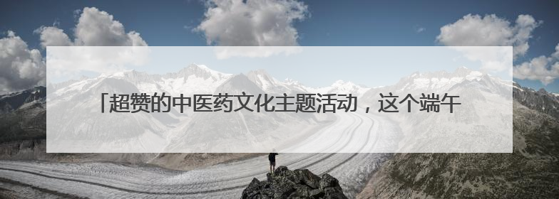 超赞的中医药文化主题活动，这个端午＆六一，我们一起“花式”过双节！