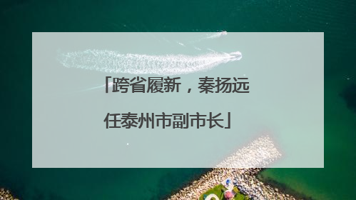 跨省履新，秦扬远任泰州市副市长