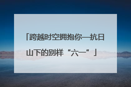 跨越时空拥抱你—抗日山下的别样“六一”