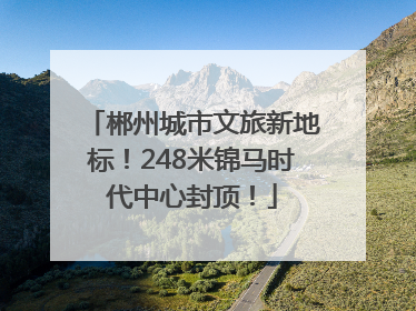 郴州城市文旅新地标！248米锦马时代中心封顶！