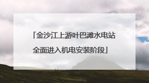 金沙江上游叶巴滩水电站全面进入机电安装阶段