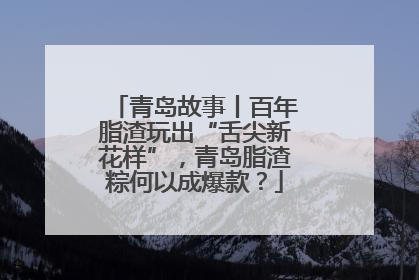 青岛故事丨百年脂渣玩出“舌尖新花样”，青岛脂渣粽何以成爆款？