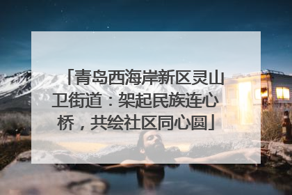 青岛西海岸新区灵山卫街道：架起民族连心桥，共绘社区同心圆