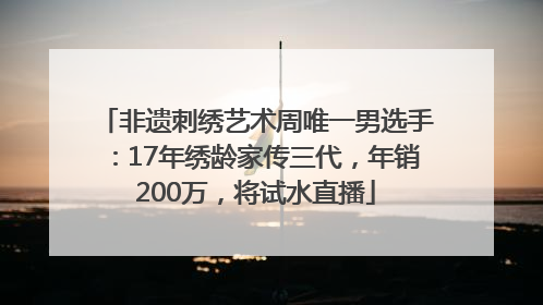 非遗刺绣艺术周唯一男选手：17年绣龄家传三代，年销200万，将试水直播