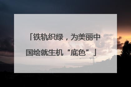 铁轨织绿，为美丽中国绘就生机“底色”