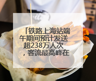 铁路上海站端午期间预计发送超238万人次，客流最高峰在端午当天