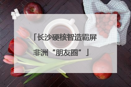 长沙硬核智造霸屏非洲“朋友圈”