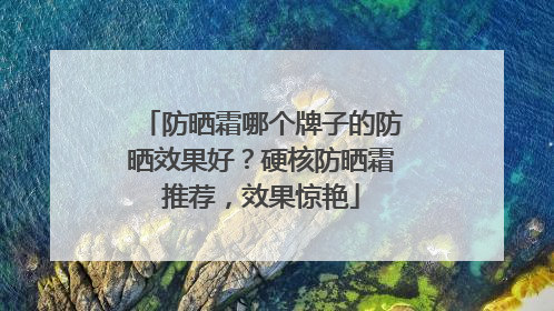 防晒霜哪个牌子的防晒效果好？硬核防晒霜推荐，效果惊艳