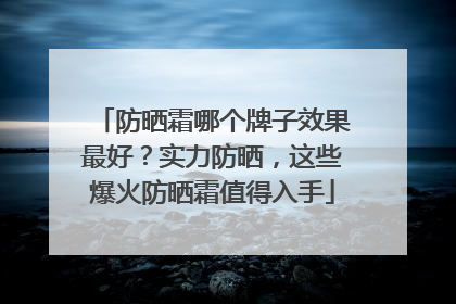 防晒霜哪个牌子效果最好？实力防晒，这些爆火防晒霜值得入手